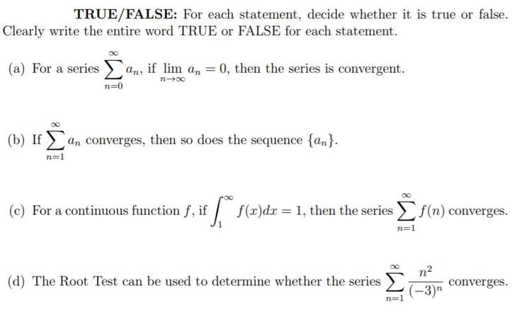 TRUE/FALSE: For each statement, decide whether it is true or false.
Clearly write the entire word TRUE or FALSE for each statement.
(a) For a series
an, if lim a, = 0, then the series is convergent.
n00
n=0
(b) If > an converges, then so does the sequence {an}.
n=1
(c) For a continuous function f, if
| f(x)dx = 1, then the series f(n) converges.
n=1
(d) The Root Test can be used to determine whether the series
n2
converges.
(-3)n
n=1
