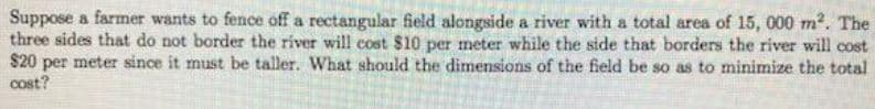 Suppose a farmer wants to fence off a rectangular field alongside a river with a total area of 15, 000 m?. The
three sides that do not border the river will cost $10 per meter while the side that borders the river will cost
$20 per meter since it must be taller. What should the dimensions of the field be so as to minimize the total
cost?
