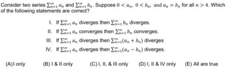 Consider two series E-1 an and E=1 bn. Suppose 0 < an, 0< bn, and a, = b, for all n > 4. Which
of the following statements are correct?
1. If E1 an diverges then E bn diverges.
II. If E1 an converges then E bn converges.
II. If E1 an diverges then E-(an + bn) diverges
IV. If E an diverges then E(an- bn) diverges.
(A)I only
(B) I & II only
(C)I, II, & II only
(D) I, II & IV only
(E) All are true
