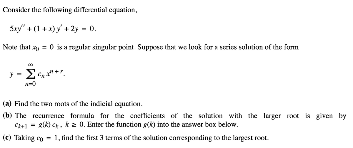 Consider the following differential equation,
5xy" + (1 + x) y' + 2y 0.
Note that xo
=
0 is a regular singular point. Suppose that we look for a series solution of the form
y = 2 cxtr.
n=0
(a) Find the two roots of the indicial equation.
(b) The recurrence formula for the coefficients of the solution with the larger root is given by
g(k) ck, k ≥ 0. Enter the function g(k) into the answer box below.
Ck+1
(c) Taking co
=
1, find the first 3 terms of the solution corresponding to the largest root.