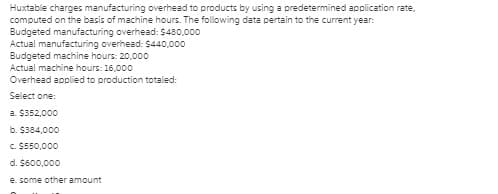 Huxtable charges manufacturing overhead to products by using a predetermined application rate,
computed on the basis of machine hours. The following data pertain to the current year:
Budgeted manufacturing overhead: $430,000
Actual manufacturing overhead: $440,000
Budgeted machine hours: 20,000
Actual machine hours: 16,000
Overhead applied to production totaled:
Select one:
a. $352,000
b. $384,000
c. $550,000
d. $600,000
e. some other amount
