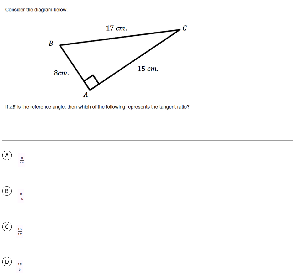 Consider the diagram below.
17 ст.
B
15 ст.
8ст.
A
If ZB is the reference angle, then which of the following represents the tangent ratio?
8
17
(B
15
(c)
15
17
(D)
15
8
