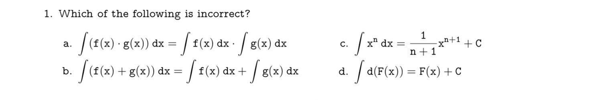 1. Which of the following is incorrect?
f(f(x) · g(x)) dx =
f(x) dx /g
b.
[ (f(x) + g(x)) dx = [ f(x) dx + / g(x) dx
a.
g(x)
g(x) dx
C.
d.
1
n+1
[a(F(x)) = F(x) + C
S
x dx
n+1
X* + C