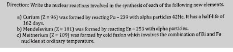 Direction: Write the nuclear reactions involved in the synthesis of each of the following new elements.
a) Curium (Z = 96) was formed by reacting Pu-239 with alpha particles 42He. It has a half-life of
162 days.
b) Mendelevium (Z = 101) was formed by reacting En- 253 with alpha particles.
c) Meitnerium (Z 109) was formed by cold fusion which involves the combination of Bi and Fe
nuclides at ordinary temperature.
%3D
