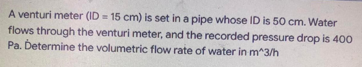 A venturi meter (ID = 15 cm) is set in a pipe whose ID is 50 cm. Water
flows through the venturi meter, and the recorded pressure drop is 400
Pa. Determine the volumetric flow rate of water in m^3/h