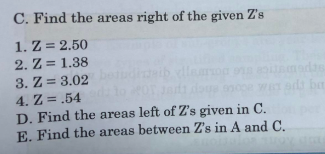 C. Find the areas right of the given Z's
1. Z = 2.50
2. Z = 1.38
llearoa
adas
oLe enep e
wST adt ba
3. Z = 3.02
4. Z= .54
D. Find the areas left of Z's given in C.
E. Find the areas between Z's in A and C.
