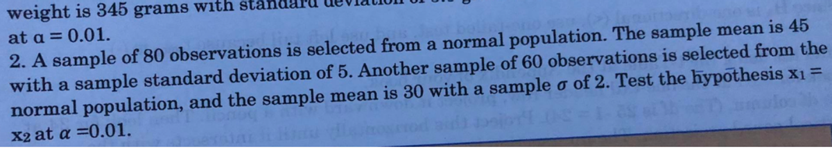 weight is 345 grams with star
at a = 0.01.
2. A sample of 80 observations is selected from a normal population. The sample mean is 45
with a sample standard deviation of 5. Another sample of 60 observations is selected from the
normal population, and the sample mean is 30 with a sample o of 2. Test the hypothesis x1 =
X2 at a =0.01.
