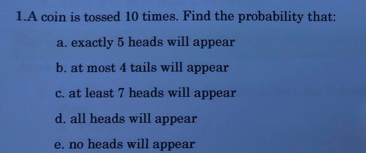 1.A coin is tossed 10 times. Find the probability that:
a. exactly 5 heads will appear
b. at most 4 tails will appear
c. at least 7 heads will appear
d. all heads will appear
e. no heads will appear
