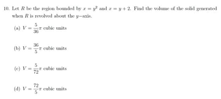 10. Let R be the region bounded by x = y² and r= y + 2. Find the volume of the solid generated
when R is revolved about the y-axis.
cubic units
(a) V=
36
36
(b) V== cubic units
5
(c) V== cubic units
72"
72
(d) V = cubic units