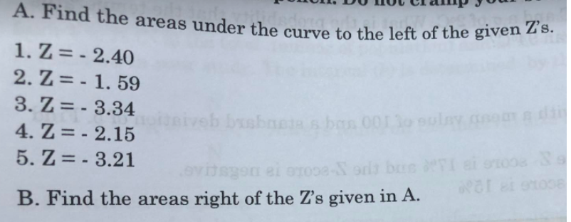 A. Find the areas under the curve to the left of the given Z's.
1. Z = - 2.40
2. Z = - 1. 59
3. Z = - 3.34
%3D
bas 00130
4. Z = - 2.15
%3D
5. Z = - 3.21
%3D
to38-N orls brs FI ei ono08
B. Find the areas right of the Z's given in A.
