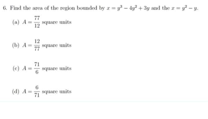 6. Find the area of the region bounded by x = y³ - 4y² + 3y and the x = y² - y.
77
(a) A
square units
12
(b) A= square units
77
(c) A = 7/1
square units
6
(d) A= square units
71