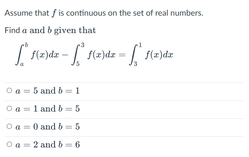 Assume that f is continuous on the set of real numbers.
Find a and b given that
b
3
1
f(x) dx
=
f(x)dx= St
=
f(x) dx
a
5
3
Oa=
5 and b = 1
Ο a = 1 and b = 5
O a = 0 and b = 5
O a 2 and b = 6
-