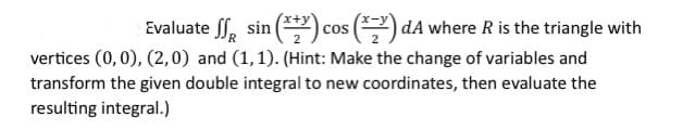 Evaluate S sin (***) cos (*) dA where R is the triangle with
vertices (0,0), (2,0) and (1,1). (Hint: Make the change of variables and
transform the given double integral to new coordinates, then evaluate the
resulting integral.)