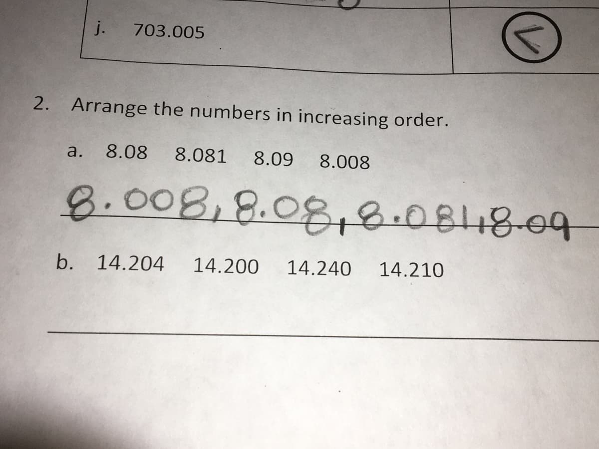 Arrange the numbers in increasing order.
a. 8.08
8.081
8.09 8.008
8.008,8.08&.08
b. 14.204
14.200
14.240
14.210
