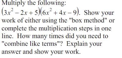 Multiply the following:
(3x² - 2x + 5)(6x² + 4x-9). Show your
work of either using the "box method" or
complete the multiplication steps in one
line. How many times did you need to
"combine like terms"? Explain your
answer and show your work.