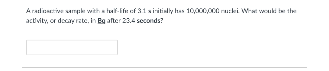 A radioactive sample with a half-life of 3.1 s initially has 10,000,000 nuclei. What would be the
activity, or decay rate, in Bq after 23.4 seconds?
