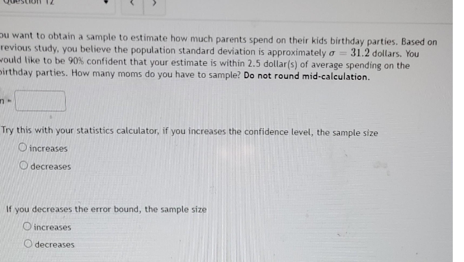 pu want to obtain a sample to estimate how much parents spend on their kids birthday parties. Based on
revious study, you believe the population standard deviation is approximately o = 31.2 dollars. You
would like to be 90% confident that your estimate is within 2.5 dollar(s) of average spending on the
pirthday parties. How many moms do you have to sample? Do not round mid-calculation.
Try this with your statistics calculator, if you increases the confidence level, the sample size
O increases
O decreases
If you decreases the error bound, the sample size
O increases
O decreases
