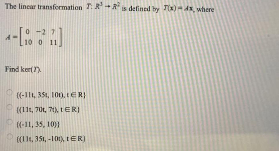 The linear transformation T: R → R´ is defined by T(x)=Ax, where
A =
10 0 11
Find ker(T).
{(-11t, 35t, 10t), tER}
{(11t, 70t, 7t), tER}
{(-11, 35, 10)}
{(11t, 35t, -10t), tER}
