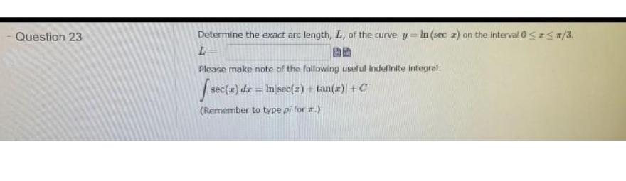 Question 23
Determine the exact arc length, L, of the curve y= ln (sec z) on the interval 0S z</3.
Please make note of the following useful indefinite integral:
stec(a1) dz = Inisec(2) tan(2) +C
%3D
(Remember to type pi for a.)
