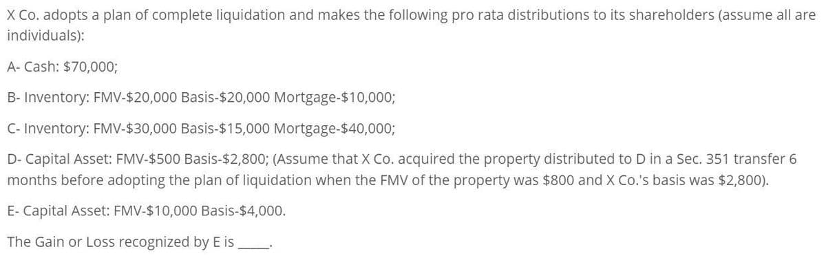 X Co. adopts a plan of complete liquidation and makes the following pro rata distributions to its shareholders (assume all are
individuals):
A- Cash: $70,000;
B- Inventory: FMV-$20,000 Basis-$20,000 Mortgage-$10,000;
C- Inventory: FMV-$30,000 Basis-$15,000 Mortgage-$40,000;
D- Capital Asset: FMV-$500 Basis-$2,800; (Assume that X Co. acquired the property distributed to D in a Sec. 351 transfer 6
months before adopting the plan of liquidation when the FMV of the property was $800 and X Co.'s basis was $2,800).
E- Capital Asset: FMV-$10,000 Basis-$4,000.
The Gain or Loss recognized by E is.