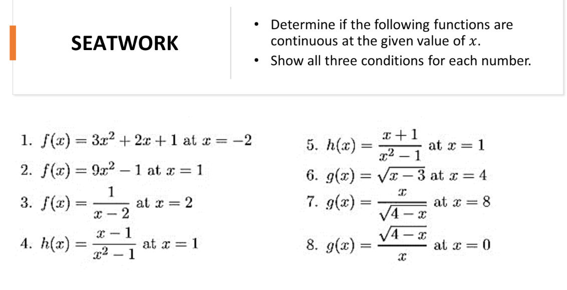 Determine if the following functions are
continuous at the given value of x.
• Show all three conditions for each number.
SEATWORK
1. f(x) = 3x2 + 2x +1 at x = -2
5. h(x):
E +1
%3D
at x = 1
x2 – 1
2. f(x) = 9x2
1 at x = 1
6. g(x) = Vx
3 at x = 4
1
at x = 2
2
3. f(x) =
7. g(x) =
at x = 8
V4 - x
VA - a
4. h(x):
1
at x = 1
8. g(x) =
at x = 0
%3D
g2 – 1
