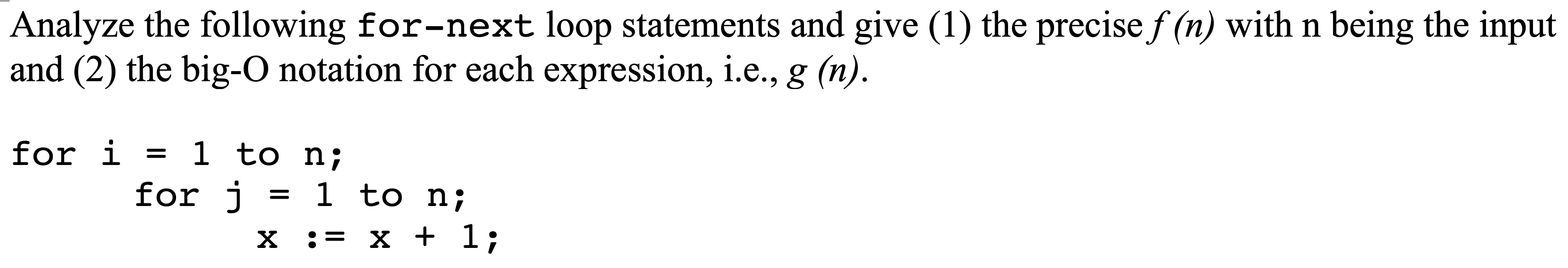 Analyze the following for-next loop statements and give (1) the precise f (n) with n being the input
and (2) the big-O notation for each expression, i.e., g (n).
for i = 1 to n;
= 1 to n;
for j
X := x + 1;
