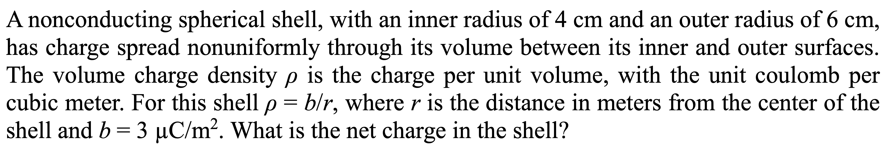 A nonconducting spherical shell, with an inner radius of 4 cm and an outer radius of 6 cm,
has charge spread nonuniformly through its volume between its inner and outer surfaces.
The volume charge density p is the charge per unit volume, with the unit coulomb per
cubic meter. For this shell p = b/r, where r is the distance in meters from the center of the
shell and b = 3 µC/m?. What is the net charge in the shell?
