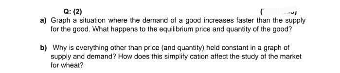 Q: (2)
a) Graph a situation where the demand of a good increases faster than the supply
for the good. What happens to the equilibrium price and quantity of the good?
b) Why is everything other than price (and quantity) held constant in a graph of
supply and demand? How does this simplify cation affect the study of the market
for wheat?
