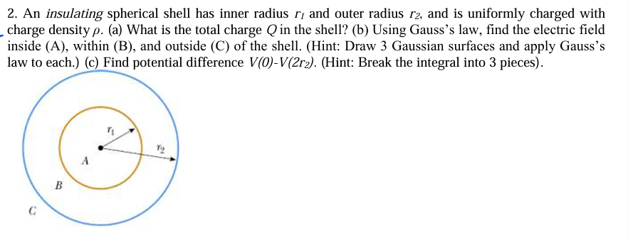 2. An insulating spherical shell has inner radius r₁ and outer radius 12, and is uniformly charged with
_charge density p. (a) What is the total charge Q in the shell? (b) Using Gauss's law, find the electric field
inside (A), within (B), and outside (C) of the shell. (Hint: Draw 3 Gaussian surfaces and apply Gauss's
law to each.) (c) Find potential difference V(0)-V(2r2). (Hint: Break the integral into 3 pieces).
C
B
To