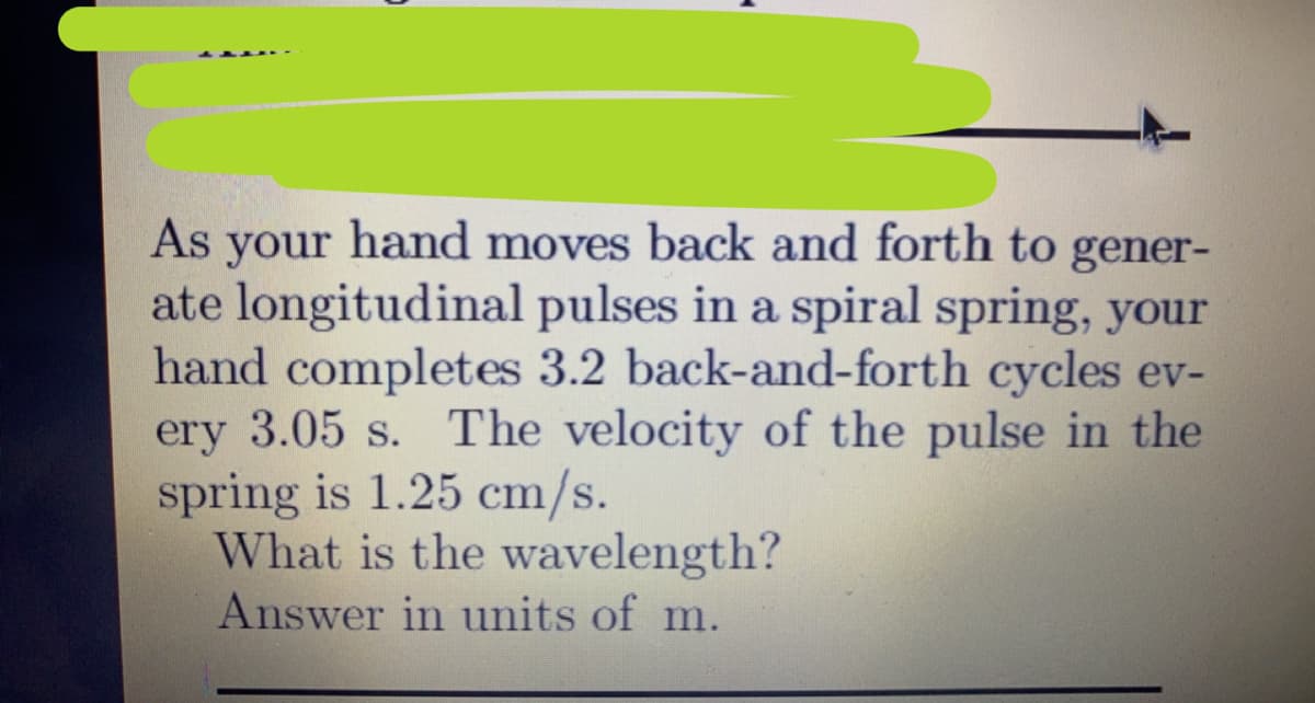 As your hand moves back and forth to gener-
ate longitudinal pulses in a spiral spring, your
hand completes 3.2 back-and-forth cycles ev-
ery 3.05 s. The velocity of the pulse in the
spring is 1.25 cm/s.
What is the wavelength?
Answer in units of m.
