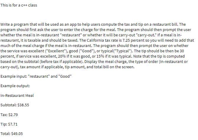 This is for a c++ class
Write a program that will be used as an app to help users compute the tax and tip on a restaurant bill. The
program should first ask the user to enter the charge for the meal. The program should then prompt the user
whether the meal is in-restaurant "restaurant" or whether it will be carry-out "carry-out." If a meal is in-
restaurant, it is taxable and should be taxed. The California tax rate is 7.25 percent so you will need to add that
much of the meal charge if the meal is in-restaurant. The program should then prompt the user on whether
the service was excellent ("Excellent"), good ("Good"), or typical("Typical"). The tip should be then be 30
percent, if service was excellent, 20% if it was good, or 15% if it was typical. Note that the tip is computed
based on the subtotal (before tax if applicable). Display the meal charge, the type of order (in-restaurant or
carry-out), tax amount if applicable, tip amount, and total bill on the screen.
Example input: "restaurant" and "Good"
Example output:
In-Restaurant Meal
Subtotal: $38.55
Tax: $2.79
Tip: S7.71
Total: $49.05
