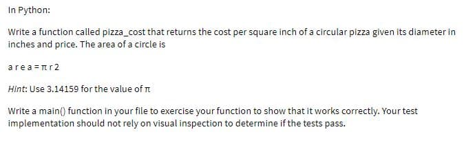 In Python:
Write a function called pizza_cost that returns the cost per square inch of a circular pizza given its diameter in
inches and price. The area of a circle is
area =nr2
Hint: Use 3.14159 for the value of n
Write a main() function in your file to exercise your function to show that it works correctly. Your test
implementation should not rely on visual inspection to determine if the tests pass.
