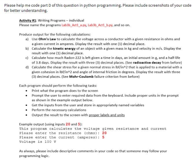 Please help me code part D of this question in python programming. Please include screenshots of your code
for better understanding.
Activity #1: Writing Programs – individual
Please name the programs Lab3b_Act1_a.py, Lab3b_Act1_b.py, and so on.
Produce output for the following calculations:
a) Use Ohm's Law to calculate the voltage across a conductor with a given resistance in ohms and
a given current in amperes. Display the result with one (1) decimal place.
b) Calculate the kinetic energy of an object with a given mass in kg and velocity in m/s. Display the
result with one (1) decimal place.
c) Calculate how much Radon-222 is left given a time in days, an initial amount in g, and a half-life
of 3.8 days. Display the result with three (3) decimal places. (See radioactive decay from before)
d) Calculate the shear stress for a given normal stress in Ibf/in^2 that is applied to a material with a
given cohesion in Ibf/in^2 and angle of internal friction in degrees. Display the result with three
(3) decimal places. (See Mohr-Coulomb failure criterion from before)
Each program should perform the following tasks:
Print what the program does to the screen
• Prompt the user to enter required data from the keyboard. Include proper units in the prompt
as shown in the example output below.
• Get the inputs from the user and store in appropriately named variables
• Perform the necessary calculations
Output the result to the screen with proper labels and units
Example output (using inputs 20 and 5):
This program calculates the voltage given resistance and current
Please enter the resistance (ohms): 20
Please enter the current (amperes): 5
Voltage is 100 v
As always, please include descriptive comments in your code so that someone may follow your
programming logic.
