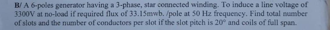 B/ A 6-poles generator having a 3-phase, star connected winding. To induce a line voltage of
3300V at no-load if required flux of 33.15mwb. /pole at 50 Hz frequency. Find total number
of slots and the number of conductors per slot if the slot pitch is 20° and coils of full span.
