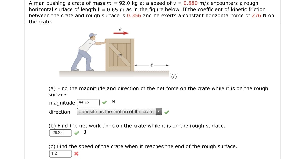 A man pushing a crate of mass m = 92.0 kg at a speed of v = 0.880 m/s encounters a rough
horizontal surface of length { = 0.65 m as in the figure below. If the coefficient of kinetic friction
between the crate and rough surface is 0.356 and he exerts a constant horizontal force of 276 N on
the crate.
(a) Find the magnitude and direction of the net force on the crate while it is on the rough
surface.
magnitude 44.96
V N
direction
opposite as the motion of the crate
(b) Find the net work done on the crate while it is on the rough surface.
-29.22
(c) Find the speed of the crate when it reaches the end of the rough surface.
1.2
