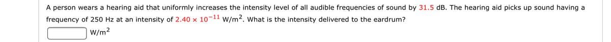 A person wears a hearing aid that uniformly increases the intensity level of all audible frequencies of sound by 31.5 dB. The hearing aid picks up sound having a
frequency of 250 Hz at an intensity of 2.40 × 10¬11 w/m². What is the intensity delivered to the eardrum?
W/m2
