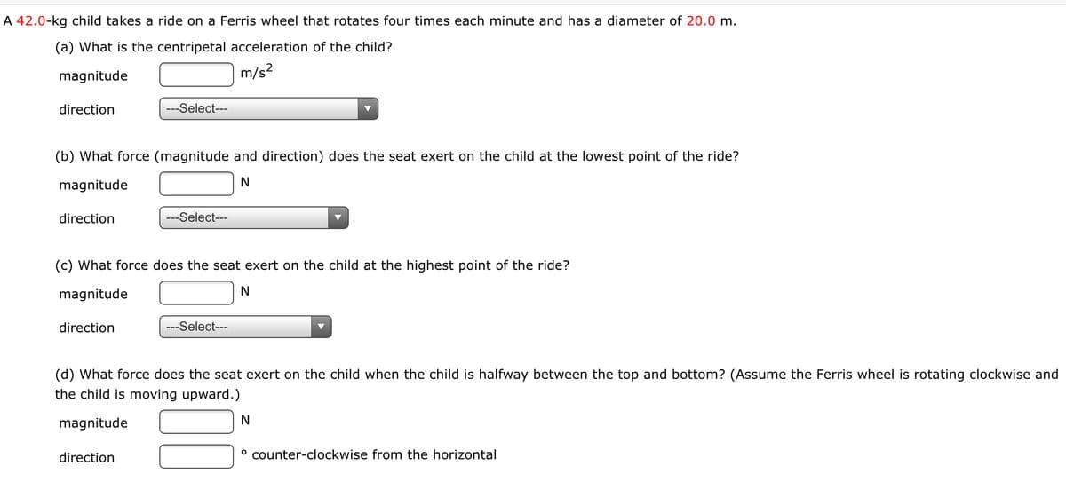 A 42.0-kg child takes a ride on a Ferris wheel that rotates four times each minute and has a diameter of 20.0 m.
(a) What is the centripetal acceleration of the child?
magnitude
m/s?
direction
---Select---
(b) What force (magnitude and direction) does the seat exert on the child at the lowest point of the ride?
magnitude
N
direction
---Select---
(c) What force does the seat exert on the child at the highest point of the ride?
magnitude
N
direction
---Select---
(d) What force does the seat exert on the child when the child is halfway between the top and bottom? (Assume the Ferris wheel is rotating clockwise and
the child is moving upward.)
magnitude
direction
° counter-clockwise from the horizontal
