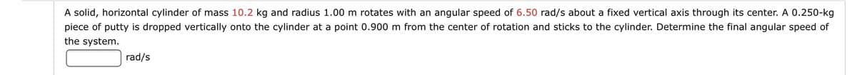 A solid, horizontal cylinder of mass 10.2 kg and radius 1.00 m rotates with an angular speed of 6.50 rad/s about a fixed vertical axis through its center. A 0.250-kg
piece of putty is dropped vertically onto the cylinder at a point 0.900 m from the center of rotation and sticks to the cylinder. Determine the final angular speed of
the system.
rad/s
