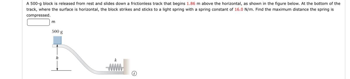 A 500-g block is released from rest and slides down a frictionless track that begins 1.86 m above the horizontal, as shown in the figure below. At the bottom of the
track, where the surface is horizontal, the block strikes and sticks to a light spring with a spring constant of 16.0 N/m. Find the maximum distance the spring is
compressed.
50
0g
h
k
