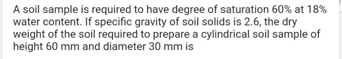 A soil sample is required to have degree of saturation 60% at 18%
water content. If specific gravity of soil solids is 2.6, the dry
weight of the soil required to prepare a cylindrical soil sample of
height 60 mm and diameter 30 mm is
