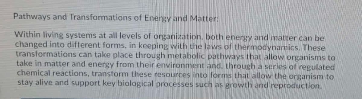 Pathways and Transformations of Energy and Matter:
Within living systems at all levels of organization, both energy and matter can be
changed into different forms, in keeping with the laws of thermodynamics. These
transformations can take place through metabolic pathways that allow organisms to
take in matter and energy from their environment and, through a series of regulated
chemical reactions, transform these resources into forms that allow the organism to
stay alive and support key biological processes such as growth and reproduction.
