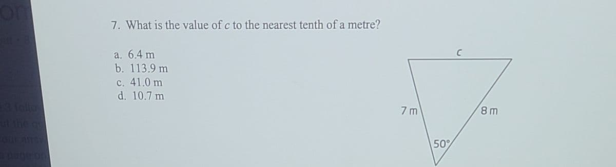 7. What is the value of c to the nearest tenth of a metre?
a. 6.4 m
b. 113.9 m
c. 41.0 m
d. 10.7 m
3follo
ut the q
7 m
8 m
50%
