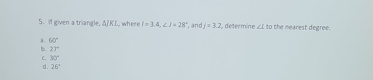 5. If given a triangle, AJKL, where /= 3.4, LJ= 28°, and j= 3.2, determine ZL to the nearest degree.
a. 60°
b. 27°
С. 30°
d. 26°
