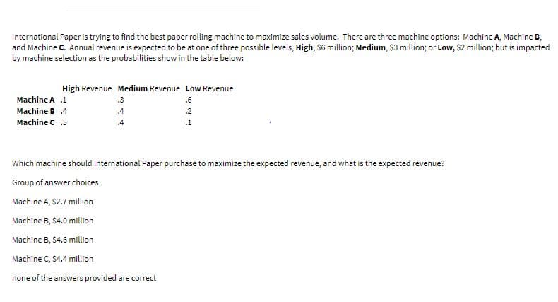 International Paper is trying to find the best paper rolling machine to maximize sales volume. There are three machine options: Machine A, Machine B,
and Machine C. Annual revenue is expected to be at one of three possible levels, High, $6 million; Medium, $3 million; or Low, $2 million; but is impacted
by machine selection as the probabilities show in the table below:
High Revenue Medium Revenue Low Revenue
Machine A .1
.3
.6
Machine B .4
.4
.2
Machine C .5
.4
.1
Which machine should International Paper purchase to maximize the expected revenue, and wh
sthe expected revenue?
Group of answer choices
Machine A, $2.7 million
Machine B, $4.0 million
Machine B, S4.6 million
Machine C, $4.4 million
none of the answers provided are correct
