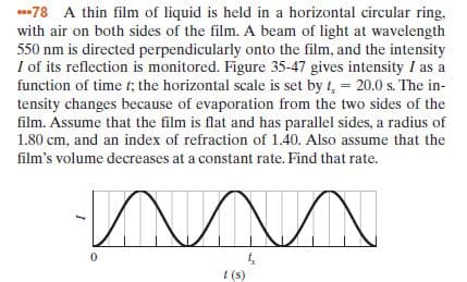 78 A thin film of liquid is held in a horizontal circular ring,
with air on both sides of the film. A beam of light at wavelength
550 nm is directed perpendicularly onto the film, and the intensity
I of its reflection is monitored. Figure 35-47 gives intensity I as a
function of time t; the horizontal scale is set by t, = 20.0 s. The in-
tensity changes because of evaporation from the two sides of the
film. Assume that the film is flat and has parallel sides, a radius of
1.80 cm, and an index of refraction of 1.40. Also assume that the
film's volume decreases at a constant rate. Find that rate.
I (s)
