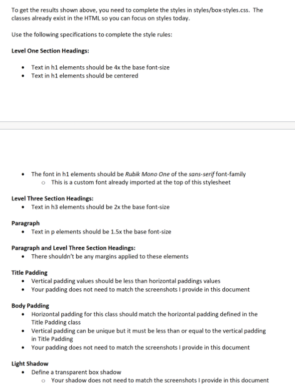 To get the results shown above, you need to complete the styles in styles/box-styles.css. The
classes already exist in the HTML so you can focus on styles today.
Use the following specifications to complete the style rules:
Level One Section Headings:
Text in h1 elements should be 4x the base font-size
Text in h1 elements should be centered
The font in h1 elements should be Rubik Mono One of the sans-serif font-family
o This is a custom font already imported at the top of this stylesheet
Level Three Section Headings:
• Text in h3 elements should be 2x the base font-size
Paragraph
• Text in p elements should be 1.5x the base font-size
Paragraph and Level Three Section Headings:
• There shouldn't be any margins applied to these elements
Title Padding
Vertical padding values should be less than horizontal paddings values
• Your padding does not need to match the screenshots I provide in this document
Body Padding
• Horizontal padding for this class should match the horizontal padding defined in the
Title Padding class
• Vertical padding can be unique but it must be less than or equal to the vertical padding
in Title Padding
Your padding does not need to match the screenshots I provide in this document
Light Shadow
• Define a transparent box shadow
o Your shadow does not need to match the screenshots I provide in this document
