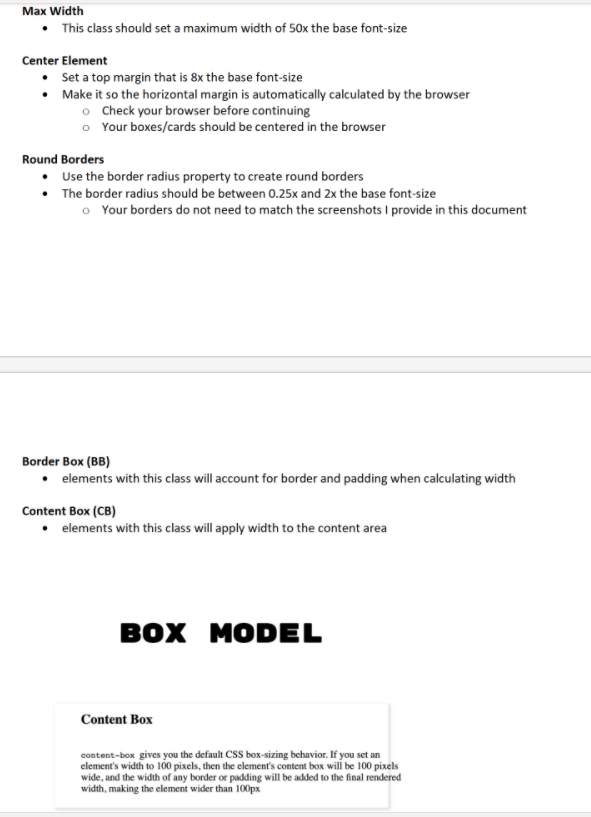 Max Width
• This class should set a maximum width of 50x the base font-size
Center Element
• Set a top margin that is 8x the base font-size
• Make it so the horizontal margin is automatically calculated by the browser
o Check your browser before continuing
o Your boxes/cards should be centered in the browser
Round Borders
Use the border radius property to create round borders
• The border radius should be between 0.25x and 2x the base font-size
o Your borders do not need to match the screenshots I provide in this document
Border Box (BB)
• elements with this class will account for border and padding when calculating width
Content Box (CB)
• elements with this class will apply width to the content area
вох МODEL
Content Box
content-box gives you the default CSS box-sizing behavior. If you set an
element's width to 100 pixels, then the element's content box will be 100 pixels
wide, and the width of any border or padding will be added to the final rendered
width, making the element wider than 100px
