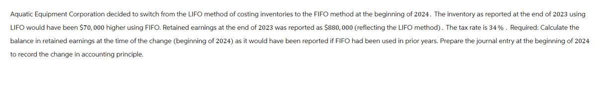 Aquatic Equipment Corporation decided to switch from the LIFO method of costing inventories to the FIFO method at the beginning of 2024. The inventory as reported at the end of 2023 using
LIFO would have been $70,000 higher using FIFO. Retained earnings at the end of 2023 was reported as $880,000 (reflecting the LIFO method). The tax rate is 34%. Required: Calculate the
balance in retained earnings at the time of the change (beginning of 2024) as it would have been reported if FIFO had been used in prior years. Prepare the journal entry at the beginning 2024
to record the change in accounting principle.