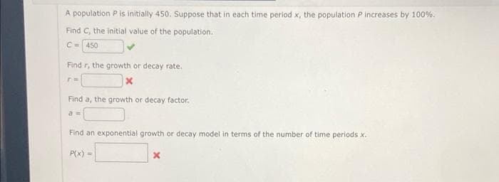 A population Pis initially 450. Suppose that in each time period x, the population Pincreases by 100%.
Find C, the initial value of the population.
C- 450
Find r, the growth or decay rate.
Find a, the growth or decay factor.
a
Find an exponential growth or decay model in terms of the number of time periods x.
P(x) =
