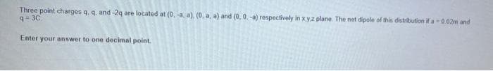 Three point charges q. q. and -2q are located at (0, -a, a). (0. a, a) and (0, 0. -a) respectively in x.y.z plane. The net dipole of this distribution if a =0.02m and
9= 30
Enter your answer to one decimal point.
